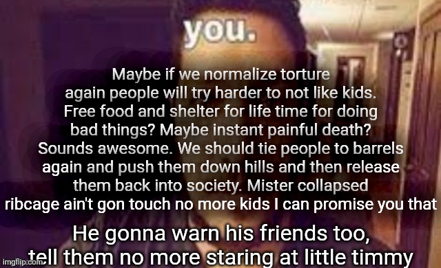 you. | Maybe if we normalize torture again people will try harder to not like kids. Free food and shelter for life time for doing bad things? Maybe instant painful death? Sounds awesome. We should tie people to barrels again and push them down hills and then release them back into society. Mister collapsed ribcage ain't gon touch no more kids I can promise you that; He gonna warn his friends too, tell them no more staring at little timmy | image tagged in you | made w/ Imgflip meme maker
