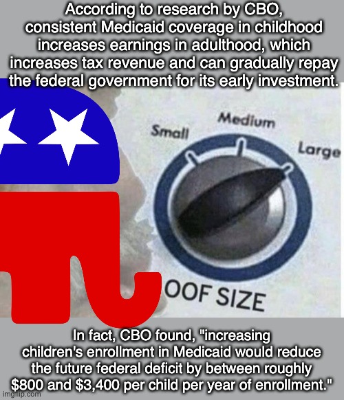 When everything you do is wrong and expensively cruel | According to research by CBO, consistent Medicaid coverage in childhood increases earnings in adulthood, which increases tax revenue and can gradually repay the federal government for its early investment. In fact, CBO found, "increasing children's enrollment in Medicaid would reduce the future federal deficit by between roughly $800 and $3,400 per child per year of enrollment." | image tagged in oof size large,deficit,children,medicaid,gop,idiocracy | made w/ Imgflip meme maker