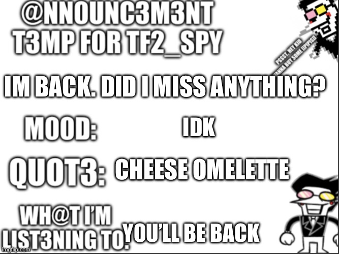 Idk | IM BACK. DID I MISS ANYTHING? IDK; CHEESE OMELETTE; YOU’LL BE BACK | image tagged in tf2_spy announcement temp | made w/ Imgflip meme maker