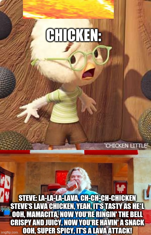 Uhoh jack black is cooking chicken little | CHICKEN:; STEVE: LA-LA-LA-LAVA, CH-CH-CH-CHICKEN
STEVE'S LAVA CHICKEN, YEAH, IT'S TASTY AS HE*L
OOH, MAMACITA, NOW YOU'RE RINGIN' THE BELL
CRISPY AND JUICY, NOW YOU'RE HAVIN' A SNACK
OOH, SUPER SPICY, IT'S A LAVA ATTACK! | image tagged in ever wondered what happens if you mix hot lava and chicken,little,well i do and your about to find out | made w/ Imgflip meme maker