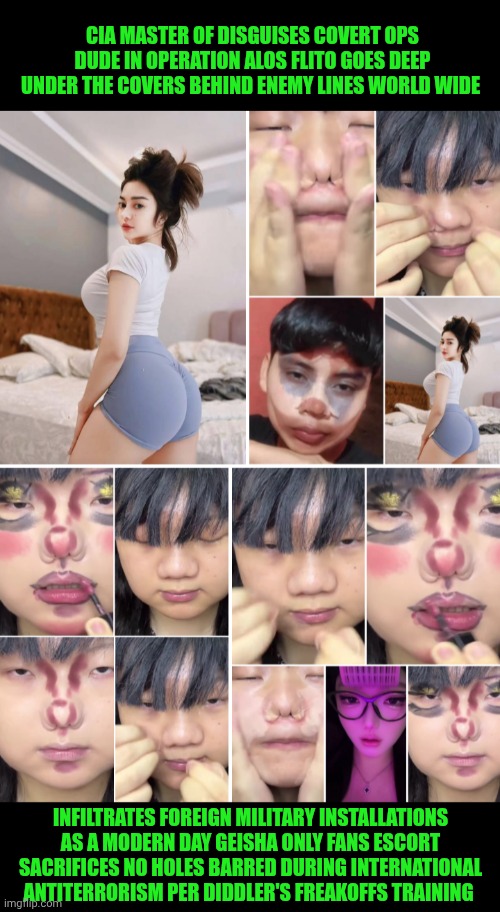 Funny | CIA MASTER OF DISGUISES COVERT OPS DUDE IN OPERATION ALOS FLITO GOES DEEP UNDER THE COVERS BEHIND ENEMY LINES WORLD WIDE; INFILTRATES FOREIGN MILITARY INSTALLATIONS AS A MODERN DAY GEISHA ONLY FANS ESCORT SACRIFICES NO HOLES BARRED DURING INTERNATIONAL ANTITERRORISM PER DIDDLER'S FREAKOFFS TRAINING | image tagged in funny,diddy,freak,training,cia,undercover | made w/ Imgflip meme maker