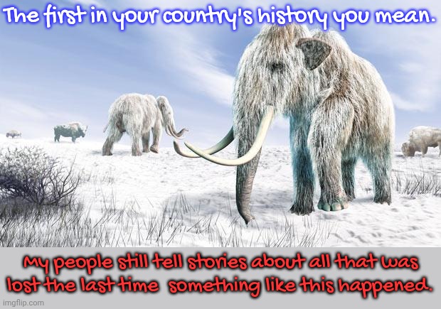 The first in your country's history you mean. My people still tell stories about all that was
lost the last time  something like this happen | image tagged in wooly mammoth | made w/ Imgflip meme maker