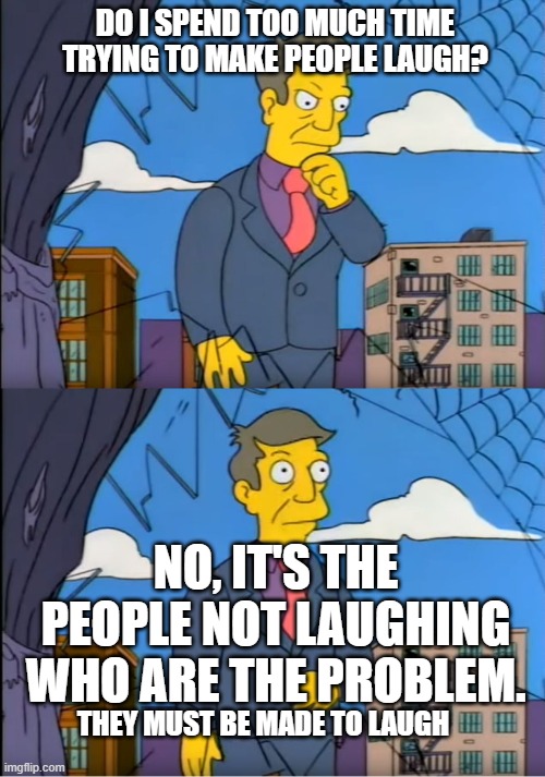 People Laughter | DO I SPEND TOO MUCH TIME TRYING TO MAKE PEOPLE LAUGH? NO, IT'S THE PEOPLE NOT LAUGHING WHO ARE THE PROBLEM. THEY MUST BE MADE TO LAUGH | image tagged in skinner out of touch | made w/ Imgflip meme maker