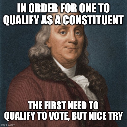 Ben Franklin | IN ORDER FOR ONE TO QUALIFY AS A CONSTITUENT THE FIRST NEED TO QUALIFY TO VOTE, BUT NICE TRY | image tagged in ben franklin | made w/ Imgflip meme maker