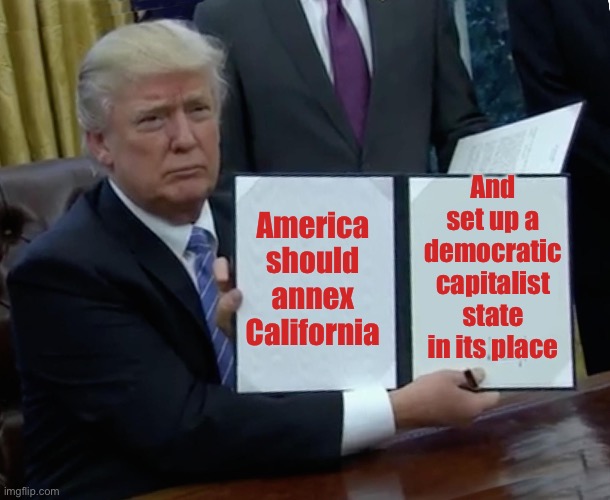 Trump Bill Signing Meme | America should annex California And set up a democratic capitalist state in its place | image tagged in memes,trump bill signing | made w/ Imgflip meme maker