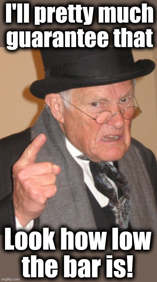 Back In My Day Meme | Look how low
the bar is! I'll pretty much
guarantee that | image tagged in memes,back in my day | made w/ Imgflip meme maker