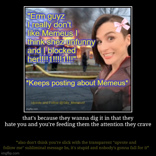 I'm gonna quote a toxic kid on roblox in ghoul re, "Leave" *upvote and follow dragnoc, not memeus, just to piss her off* | that's because they wanna dig it in that they hate you and you're feeding them the attention they crave | *also don't think you're slick wit | image tagged in funny,demotivationals | made w/ Imgflip demotivational maker
