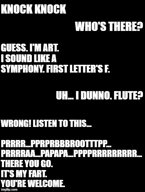cooked | KNOCK KNOCK; WHO'S THERE? GUESS. I'M ART. I SOUND LIKE A SYMPHONY. FIRST LETTER'S F. UH... I DUNNO. FLUTE? WRONG! LISTEN TO THIS...
 
PRRRR...PPRPRBBBROOTTTPP...
PRRRRAA...PAPAPA...PPPPRRRRRRRRR...
THERE YOU GO. 
IT’S MY FART. 
YOU'RE WELCOME. | image tagged in double long black template | made w/ Imgflip meme maker