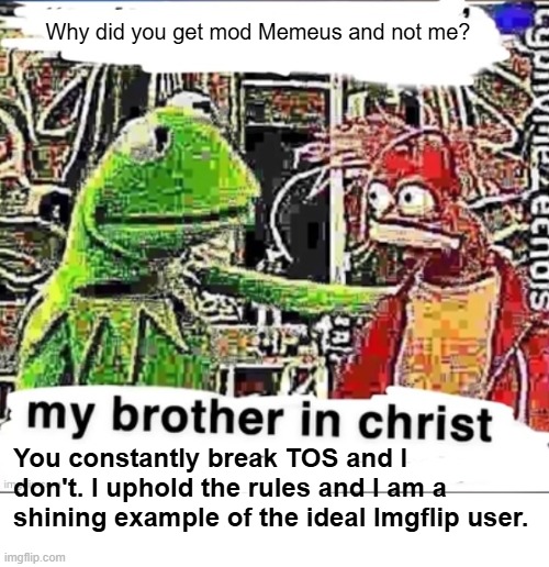 I'm just built better. | Why did you get mod Memeus and not me? You constantly break TOS and I don't. I uphold the rules and I am a shining example of the ideal Imgflip user. | image tagged in my brother in christ | made w/ Imgflip meme maker
