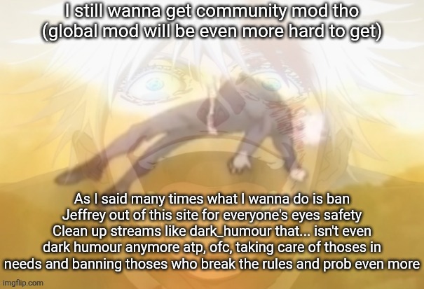 Mf on drugs fr | I still wanna get community mod tho (global mod will be even more hard to get); As I said many times what I wanna do is ban Jeffrey out of this site for everyone's eyes safety
Clean up streams like dark_humour that... isn't even dark humour anymore atp, ofc, taking care of thoses in needs and banning thoses who break the rules and prob even more | image tagged in mf on drugs fr | made w/ Imgflip meme maker
