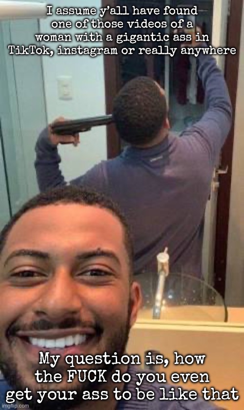 Mirror suicide | I assume y’all have found one of those videos of a woman with a gigantic ass in TikTok, instagram or really anywhere; My question is, how the FUCK do you even get your ass to be like that | image tagged in mirror suicide,msmg | made w/ Imgflip meme maker