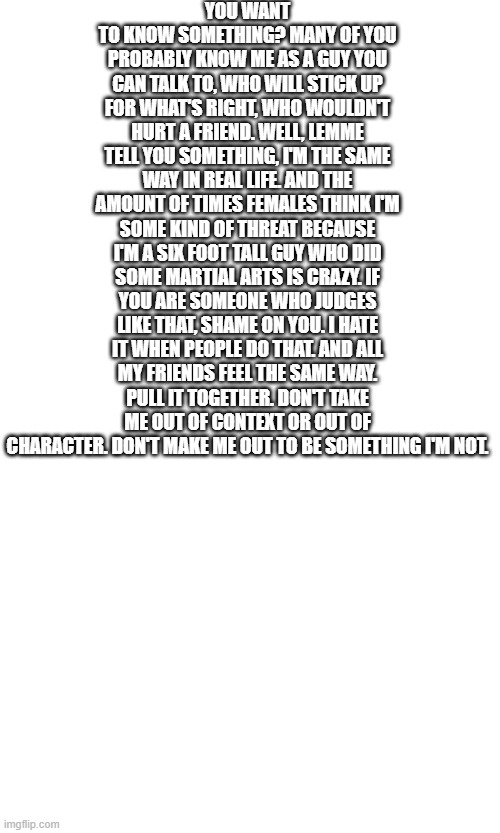 Need to vent on this | YOU WANT TO KNOW SOMETHING? MANY OF YOU PROBABLY KNOW ME AS A GUY YOU CAN TALK TO, WHO WILL STICK UP FOR WHAT'S RIGHT, WHO WOULDN'T HURT A FRIEND. WELL, LEMME TELL YOU SOMETHING, I'M THE SAME WAY IN REAL LIFE. AND THE AMOUNT OF TIMES FEMALES THINK I'M SOME KIND OF THREAT BECAUSE I'M A SIX FOOT TALL GUY WHO DID SOME MARTIAL ARTS IS CRAZY. IF YOU ARE SOMEONE WHO JUDGES LIKE THAT, SHAME ON YOU. I HATE IT WHEN PEOPLE DO THAT. AND ALL MY FRIENDS FEEL THE SAME WAY. PULL IT TOGETHER. DON'T TAKE ME OUT OF CONTEXT OR OUT OF CHARACTER. DON'T MAKE ME OUT TO BE SOMETHING I'M NOT. | made w/ Imgflip meme maker
