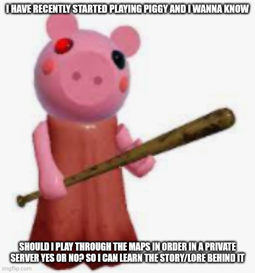 piggy | I HAVE RECENTLY STARTED PLAYING PIGGY AND I WANNA KNOW; SHOULD I PLAY THROUGH THE MAPS IN ORDER IN A PRIVATE SERVER YES OR NO? SO I CAN LEARN THE STORY/LORE BEHIND IT | image tagged in piggy | made w/ Imgflip meme maker