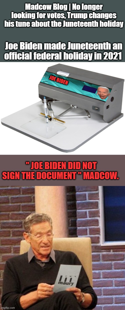 Biden was not legaly mentaly compatent to sign  anything. | Madcow Blog | No longer looking for votes, Trump changes his tune about the Juneteenth holiday; Joe Biden made Juneteenth an official federal holiday in 2021; JOE BIDEN; " JOE BIDEN DID NOT SIGN THE DOCUMENT " MADCOW. | image tagged in memes,maury lie detector | made w/ Imgflip meme maker
