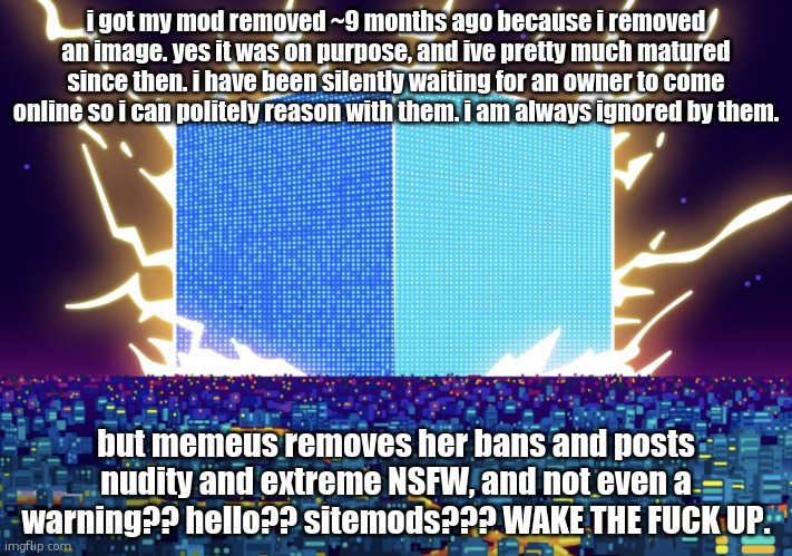 crash out | i got my mod removed ~9 months ago because i removed an image. yes it was on purpose, and ive pretty much matured since then. i have been silently waiting for an owner to come online so i can politely reason with them. i am always ignored by them. but memeus removes her bans and posts nudity and extreme NSFW, and not even a warning?? hello?? sitemods??? WAKE THE FUCK UP. | image tagged in g | made w/ Imgflip meme maker