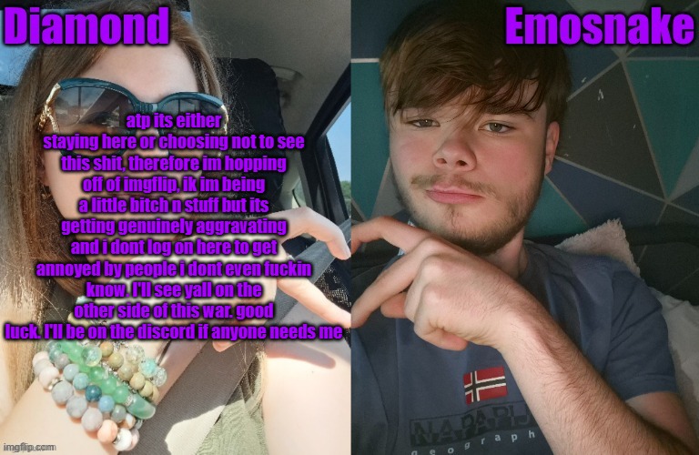 goodbye, and good luck | atp its either staying here or choosing not to see this shit, therefore im hopping off of imgflip, ik im being a little bitch n stuff but its getting genuinely aggravating and i dont log on here to get annoyed by people i dont even fuckin know. I'll see yall on the other side of this war. good luck. I'll be on the discord if anyone needs me | image tagged in diamond and es shared couple temp | made w/ Imgflip meme maker