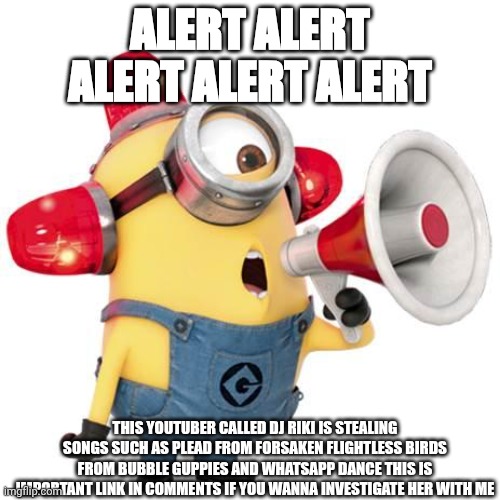 minion alert | ALERT ALERT ALERT ALERT ALERT; THIS YOUTUBER CALLED DJ RIKI IS STEALING SONGS SUCH AS PLEAD FROM FORSAKEN FLIGHTLESS BIRDS FROM BUBBLE GUPPIES AND WHATSAPP DANCE THIS IS IMPORTANT LINK IN COMMENTS IF YOU WANNA INVESTIGATE HER WITH ME | image tagged in minion alert | made w/ Imgflip meme maker