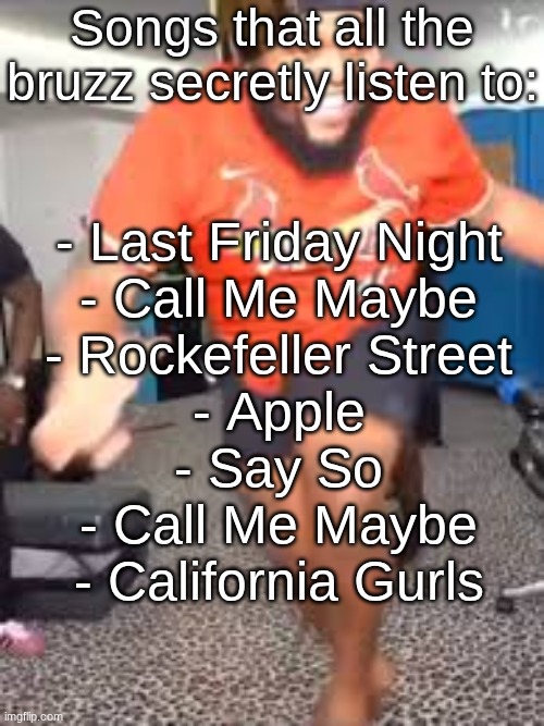 1 2 7 3 down the rockefeller street life is marching on do you feel that | Songs that all the bruzz secretly listen to:; - Last Friday Night
- Call Me Maybe
- Rockefeller Street
- Apple
- Say So
- Call Me Maybe
- California Gurls | image tagged in apple by charli xcx | made w/ Imgflip meme maker