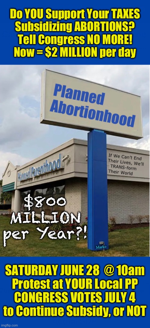 PROTEST $2 MILLION Taxpayer Dollars PER DAY goes to Planned Parenthood!  YOU PAY FOR ABORTIONS | Do YOU Support Your TAXES
Subsidizing ABORTIONS?
Tell Congress NO MORE!
Now = $2 MILLION per day; $800 MILLION
per Year?! SATURDAY JUNE 28  @ 10am
Protest at YOUR Local PP
CONGRESS VOTES JULY 4
to Continue Subsidy, or NOT | image tagged in memes,protest subsidizing baby killing,whats worse than baby killing,paying your taxes to cover it,come out june 28,say no | made w/ Imgflip meme maker