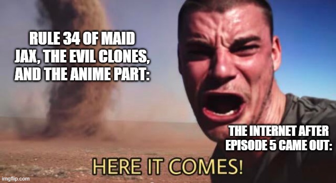 The Amazing Digital Circus Rule 34 | RULE 34 OF MAID JAX, THE EVIL CLONES, AND THE ANIME PART:; THE INTERNET AFTER EPISODE 5 CAME OUT: | image tagged in here it comes,the amazing digital circus,rule 34,tadc | made w/ Imgflip meme maker