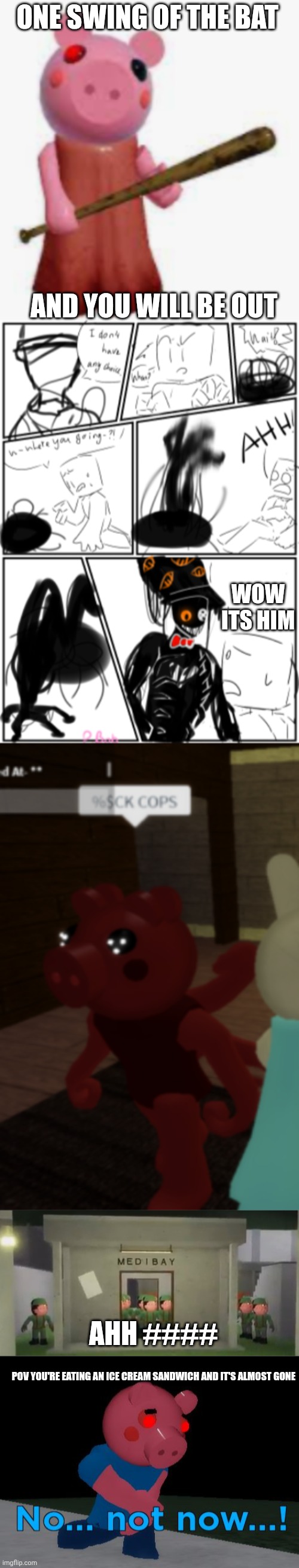 Piggy meme comp 1 | ONE SWING OF THE BAT; AND YOU WILL BE OUT; WOW ITS HIM; AHH ####; POV YOU'RE EATING AN ICE CREAM SANDWICH AND IT'S ALMOST GONE | image tagged in piggy,tio piggy encounter,oh no parasee,piggy soldier swarm,not now george pig | made w/ Imgflip meme maker