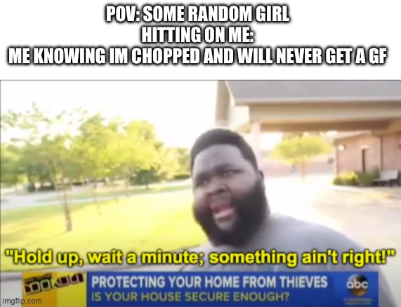 Something really aint right | POV: SOME RANDOM GIRL HITTING ON ME:
ME KNOWING IM CHOPPED AND WILL NEVER GET A GF | image tagged in hold up wait a minute something aint right | made w/ Imgflip meme maker