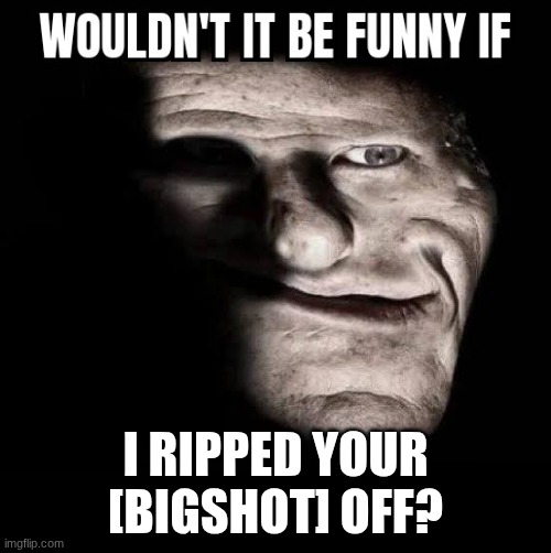 Wouldn't it be funny if x | I RIPPED YOUR [BIGSHOT] OFF? | image tagged in wouldn't it be funny if x | made w/ Imgflip meme maker