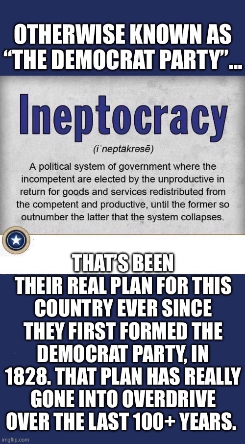 The last 35 years especially… | THAT’S BEEN THEIR REAL PLAN FOR THIS COUNTRY EVER SINCE THEY FIRST FORMED THE DEMOCRAT PARTY, IN 1828. THAT PLAN HAS REALLY GONE INTO OVERDRIVE OVER THE LAST 100+ YEARS. | image tagged in political meme,ineptocracy,democrat party,complete system collapse | made w/ Imgflip meme maker