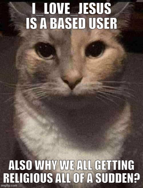 cat dead stare | I_LOVE_JESUS IS A BASED USER; ALSO WHY WE ALL GETTING RELIGIOUS ALL OF A SUDDEN? | image tagged in cat dead stare | made w/ Imgflip meme maker