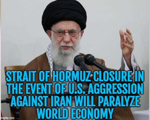 Strait of Hormuz closure in event of US aggression against Iran to paralyze world economy | STRAIT OF HORMUZ CLOSURE IN
THE EVENT OF U.S. AGGRESSION
AGAINST IRAN WILL PARALYZE
WORLD ECONOMY | image tagged in khameini,economy,donald trump,world war 3,oil,iran | made w/ Imgflip meme maker