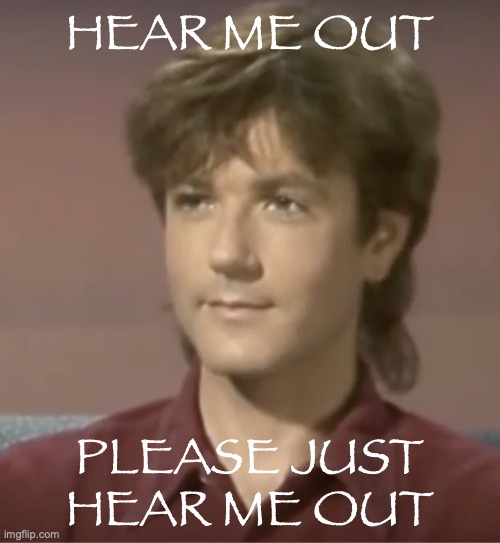 And if you don't, that means I don't have to share him :D | HEAR ME OUT; PLEASE JUST HEAR ME OUT | image tagged in steve kilbey | made w/ Imgflip meme maker