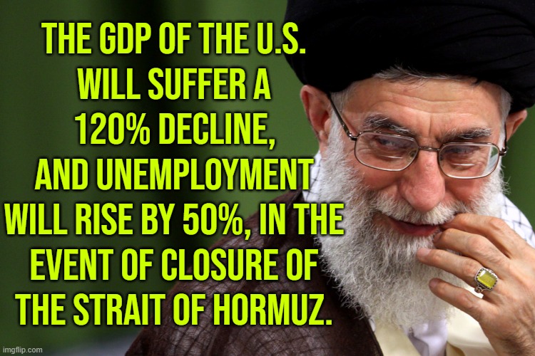 Strait of Hormuz closure in event of US aggression against Iran to paralyze world economy | THE GDP OF THE U.S.
WILL SUFFER A
120% DECLINE,
AND UNEMPLOYMENT
WILL RISE BY 50%, IN THE
EVENT OF CLOSURE OF
THE STRAIT OF HORMUZ. | image tagged in ayatollah khameini smug,iran,iranian,world war 3,donald trump,breaking news | made w/ Imgflip meme maker