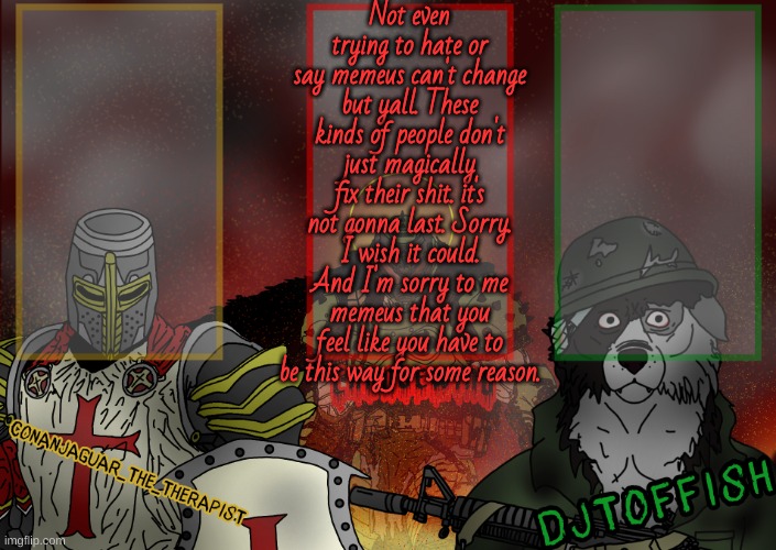 I don't hate people, I hate what some people do or say sometimes (except that one Joshmakescoolmemez mf, I hate him completely) | Not even trying to hate or say memeus can't change but yall. These kinds of people don't just magically fix their shit. it's not gonna last. Sorry. I wish it could. And I'm sorry to me memeus that you feel like you have to be this way for some reason. | image tagged in the fist of konshu djto and conanjaguar shared template | made w/ Imgflip meme maker