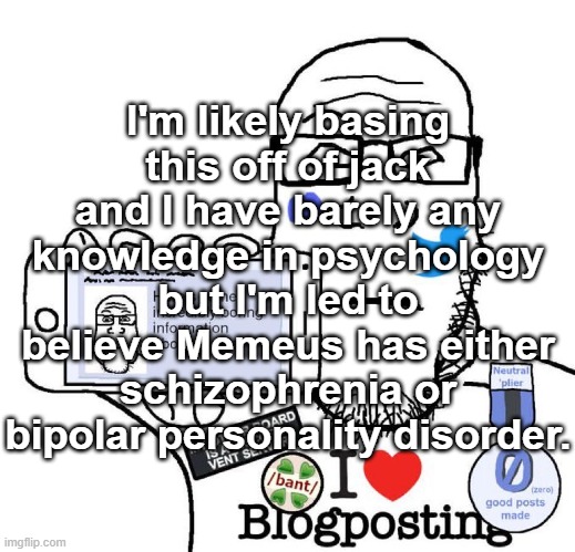 Of course I'm not taking any side any time soon because I'm focused on other shit, but I've been wanting to say this for a bit. | I'm likely basing this off of jack and I have barely any knowledge in psychology but I'm led to believe Memeus has either schizophrenia or bipolar personality disorder. | image tagged in i love blogposting | made w/ Imgflip meme maker