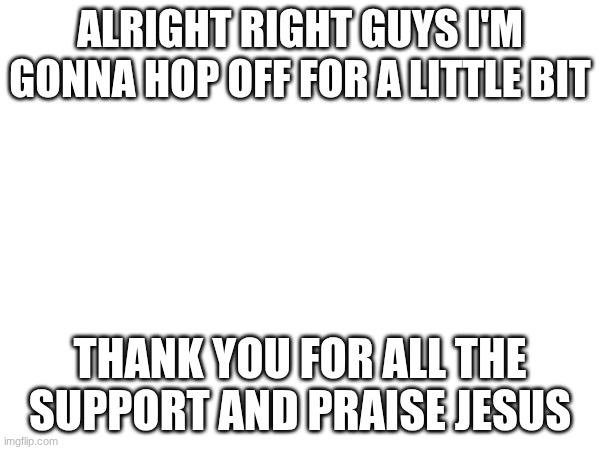 :) bye | ALRIGHT RIGHT GUYS I'M GONNA HOP OFF FOR A LITTLE BIT; THANK YOU FOR ALL THE SUPPORT AND PRAISE JESUS | image tagged in god,jesus | made w/ Imgflip meme maker