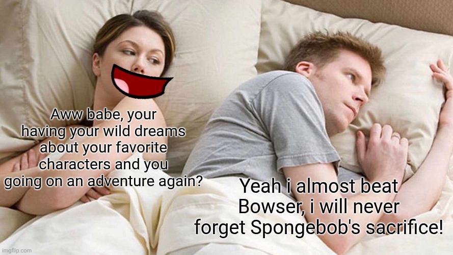 Sweet dream | Aww babe, your having your wild dreams about your favorite characters and you going on an adventure again? Yeah i almost beat Bowser, i will never forget Spongebob's sacrifice! | image tagged in memes,i bet he's thinking about other women,spongebob,funny meme | made w/ Imgflip meme maker