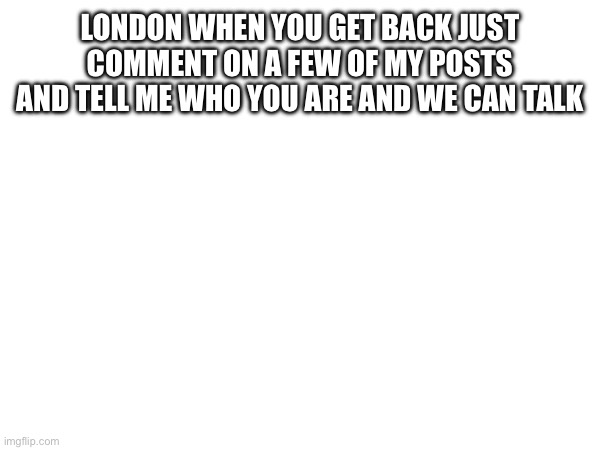 LONDON WHEN YOU GET BACK JUST COMMENT ON A FEW OF MY POSTS AND TELL ME WHO YOU ARE AND WE CAN TALK | made w/ Imgflip meme maker