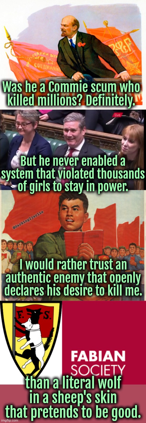 Commies sure suck but Democratic Socialists are just the absolute worst. | Was he a Commie scum who killed millions? Definitely. But he never enabled a system that violated thousands of girls to stay in power. @darking2jarlie; I would rather trust an authentic enemy that openly declares his desire to kill me. than a literal wolf in a sheep's skin that pretends to be good. | image tagged in communism,socialism,marxism,britain,democrats,liberals | made w/ Imgflip meme maker