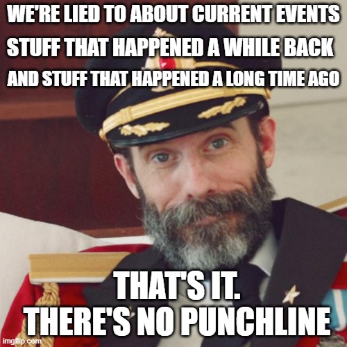 HISTOREEE | WE'RE LIED TO ABOUT CURRENT EVENTS; STUFF THAT HAPPENED A WHILE BACK; AND STUFF THAT HAPPENED A LONG TIME AGO; THAT'S IT. THERE'S NO PUNCHLINE | image tagged in captain obvious | made w/ Imgflip meme maker