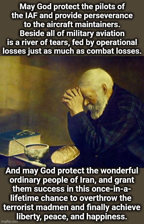 Old man praying | May God protect the pilots of
the IAF and provide perseverance
to the aircraft maintainers.
Beside all of military aviation
is a river of tears, fed by operational
losses just as much as combat losses. And may God protect the wonderful
ordinary people of Iran, and grant
them success in this once-in-a-
lifetime chance to overthrow the 
terrorist madmen and finally achieve
liberty, peace, and happiness. | image tagged in old man praying,memes,israel,iran | made w/ Imgflip meme maker