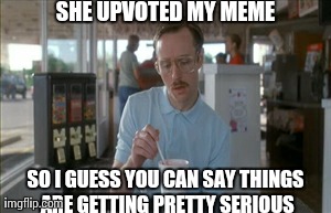 So I Guess You Can Say Things Are Getting Pretty Serious Meme | SHE UPVOTED MY MEME SO I GUESS YOU CAN SAY THINGS ARE GETTING PRETTY SERIOUS | image tagged in memes,so i guess you can say things are getting pretty serious | made w/ Imgflip meme maker