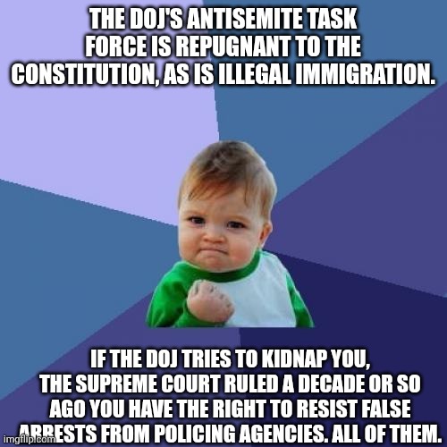 Success Kid Meme | THE DOJ'S ANTISEMITE TASK FORCE IS REPUGNANT TO THE CONSTITUTION, AS IS ILLEGAL IMMIGRATION. IF THE DOJ TRIES TO KIDNAP YOU, THE SUPREME COURT RULED A DECADE OR SO AGO YOU HAVE THE RIGHT TO RESIST FALSE ARRESTS FROM POLICING AGENCIES. ALL OF THEM. | image tagged in memes,success kid | made w/ Imgflip meme maker