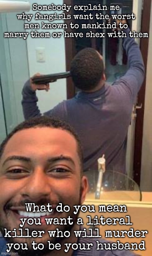 I mean I talk about murder casually but | Somebody explain me why fangirls want the worst men known to mankind to marry them or have shex with them; What do you mean you want a literal killer who will murder you to be your husband | image tagged in mirror suicide,msmg | made w/ Imgflip meme maker