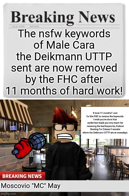The moment we've all been waiting for. | The nsfw keywords of Male Cara the Deikmann UTTP sent are now removed by the FHC after 11 months of hard work! It took 11 months? Just for the FHC to remove the keywords. I wish you've done that earlier but thank you very much for removing the bad keywords, Federal Hunting For Crimes! I wonder where the Deikmann UTTP are at nowadays. Moscovio "MC" May | image tagged in breaking news,mc,incident,deikmann uttp,keywords | made w/ Imgflip meme maker