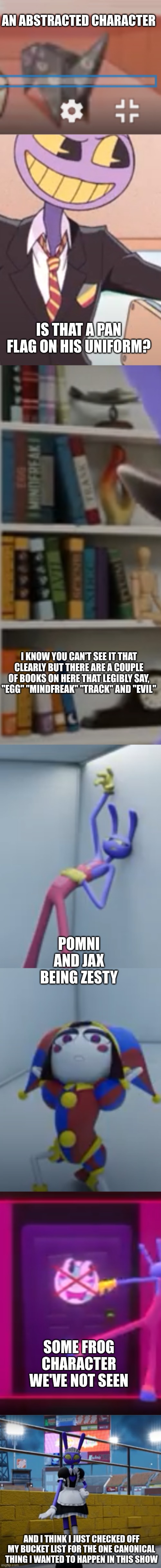Here are some photos I got from episode 5 | AN ABSTRACTED CHARACTER; IS THAT A PAN FLAG ON HIS UNIFORM? I KNOW YOU CAN'T SEE IT THAT CLEARLY BUT THERE ARE A COUPLE OF BOOKS ON HERE THAT LEGIBLY SAY, "EGG" "MINDFREAK" "TRACK" AND "EVIL"; POMNI AND JAX BEING ZESTY; SOME FROG CHARACTER WE'VE NOT SEEN; AND I THINK I JUST CHECKED OFF MY BUCKET LIST FOR THE ONE CANONICAL THING I WANTED TO HAPPEN IN THIS SHOW | image tagged in the amazing digital circus | made w/ Imgflip meme maker