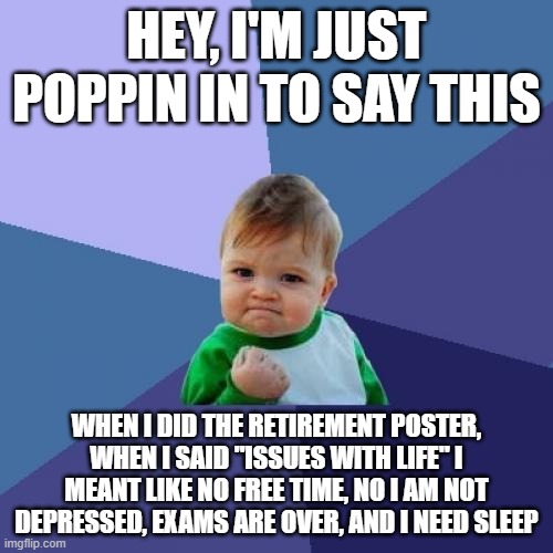 Wanted to say somethin | HEY, I'M JUST POPPIN IN TO SAY THIS; WHEN I DID THE RETIREMENT POSTER, WHEN I SAID "ISSUES WITH LIFE" I MEANT LIKE NO FREE TIME, NO I AM NOT DEPRESSED, EXAMS ARE OVER, AND I NEED SLEEP | image tagged in memes,success kid | made w/ Imgflip meme maker