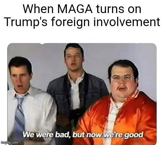 glad we and maga agree on something | When MAGA turns on Trump's foreign involvement | image tagged in we were bad but now we are good,politics,maga,america,trump,memes | made w/ Imgflip meme maker