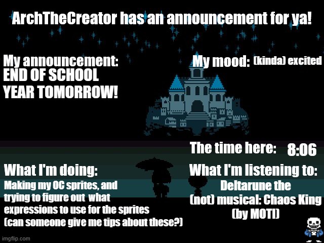 My first announcement with a real temp! | (kinda) excited; END OF SCHOOL YEAR TOMORROW! 8:06; Deltarune the (not) musical: Chaos King
(by MOTI); Making my OC sprites, and trying to figure out  what expressions to use for the sprites (can someone give me tips about these?) | image tagged in archthecreator announcement temp | made w/ Imgflip meme maker