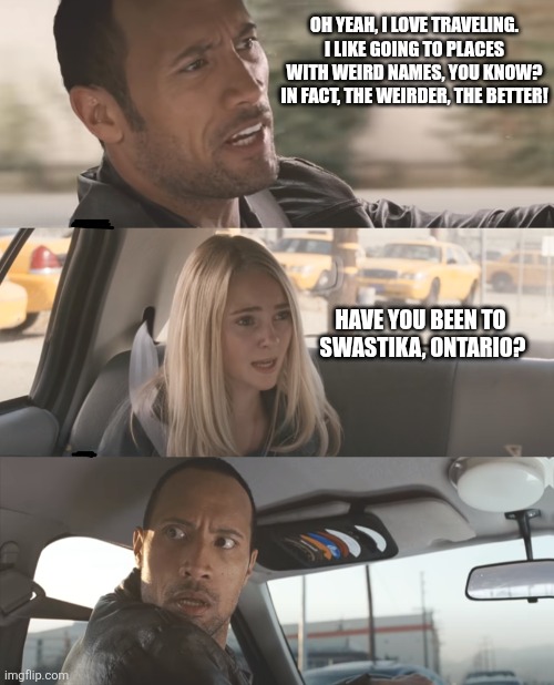 Pretty weird name... | OH YEAH, I LOVE TRAVELING. I LIKE GOING TO PLACES WITH WEIRD NAMES, YOU KNOW? IN FACT, THE WEIRDER, THE BETTER! HAVE YOU BEEN TO 
SWASTIKA, ONTARIO? | image tagged in the rock driving d-_-b template | made w/ Imgflip meme maker