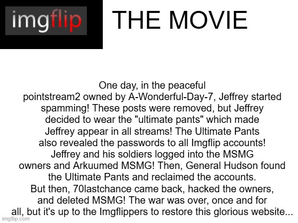 Chat, did I cook? | THE MOVIE; One day, in the peaceful pointstream2 owned by A-Wonderful-Day-7, Jeffrey started spamming! These posts were removed, but Jeffrey decided to wear the "ultimate pants" which made Jeffrey appear in all streams! The Ultimate Pants also revealed the passwords to all Imgflip accounts! Jeffrey and his soldiers logged into the MSMG owners and Arkuumed MSMG! Then, General Hudson found the Ultimate Pants and reclaimed the accounts. But then, 70lastchance came back, hacked the owners, and deleted MSMG! The war was over, once and for all, but it's up to the Imgflippers to restore this glorious website... | image tagged in imgflip the movie | made w/ Imgflip meme maker